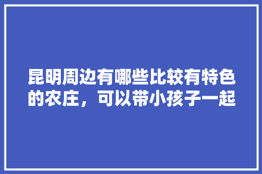 昆明周边有哪些比较有特色的农庄，可以带小孩子一起的「六个人去云南旅游大约多少钱」 昆明周边有哪些比较有特色的农庄，可以带小孩子一起的「六个人去云南旅游大约多少钱」 健康母婴