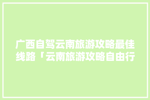 广西自驾云南旅游攻略最佳线路「云南旅游攻略自由行最佳路线3天」 广西自驾云南旅游攻略最佳线路「云南旅游攻略自由行最佳路线3天」 汽车常识