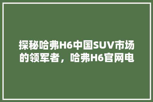 探秘哈弗H6中国SUV市场的领军者，哈弗H6官网电话背后的故事