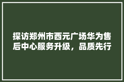 探访郑州市西元广场华为售后中心服务升级，品质先行