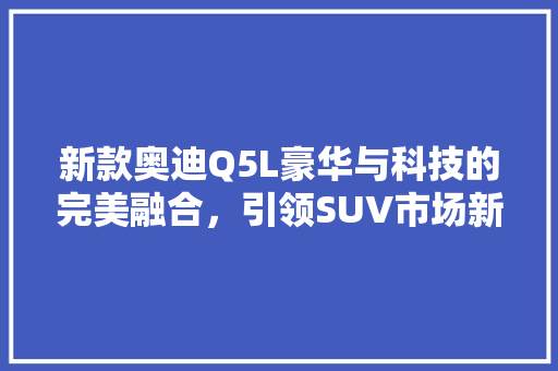 新款奥迪Q5L豪华与科技的完美融合，引领SUV市场新潮流