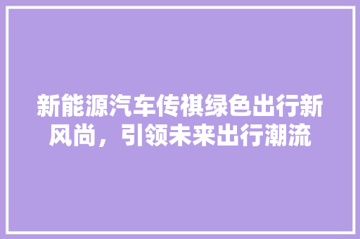 新能源汽车传祺绿色出行新风尚，引领未来出行潮流