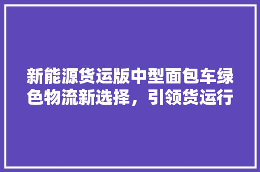 新能源货运版中型面包车绿色物流新选择，引领货运行业变革