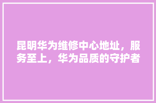 昆明华为维修中心地址，服务至上，华为品质的守护者