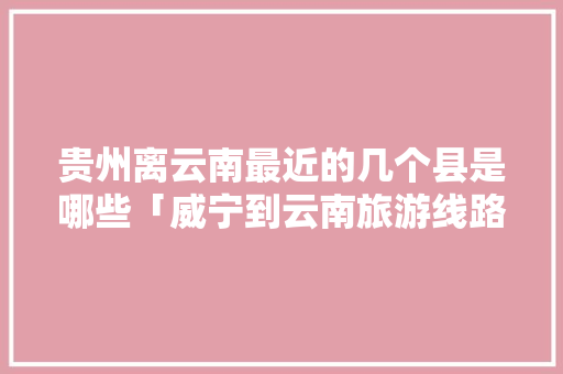 贵州离云南最近的几个县是哪些「威宁到云南旅游线路攻略图」 贵州离云南最近的几个县是哪些「威宁到云南旅游线路攻略图」 手机电脑