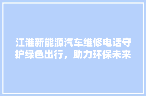 江淮新能源汽车维修电话守护绿色出行，助力环保未来