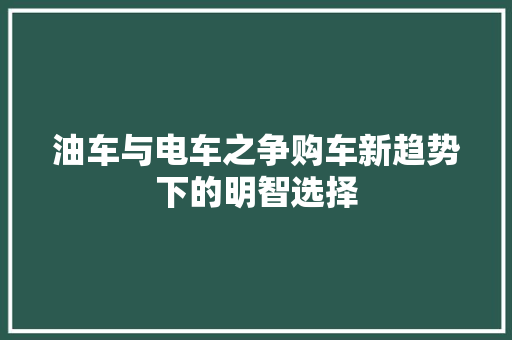 油车与电车之争购车新趋势下的明智选择