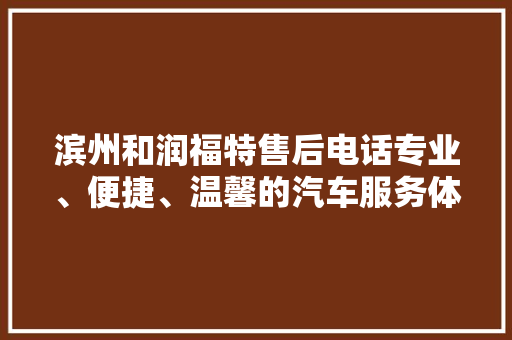 滨州和润福特售后电话专业、便捷、温馨的汽车服务体验