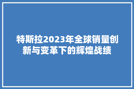 特斯拉2023年全球销量创新与变革下的辉煌战绩