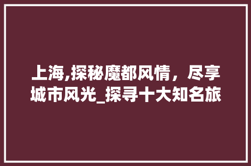 上海,探秘魔都风情，尽享城市风光_探寻十大知名旅游景点 旅游攻略