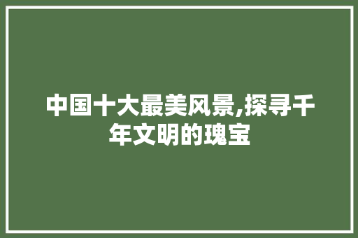 中国十大最美风景,探寻千年文明的瑰宝 健康母婴