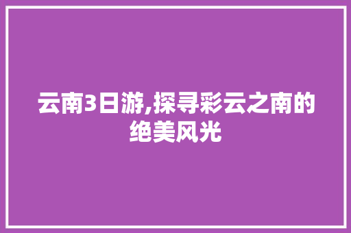 云南3日游,探寻彩云之南的绝美风光 汽车常识