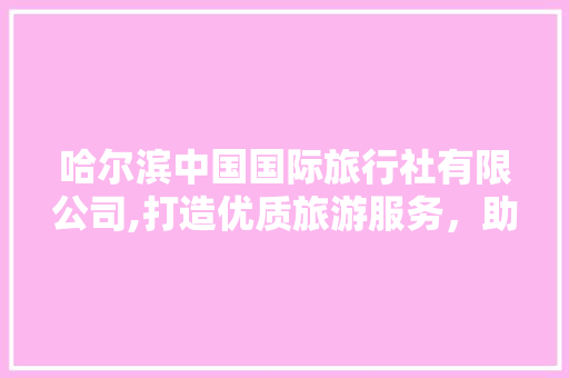 哈尔滨中国国际旅行社有限公司,打造优质旅游服务，助力冰雪旅游发展 美食菜谱