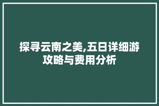 探寻云南之美,五日详细游攻略与费用分析 健康母婴
