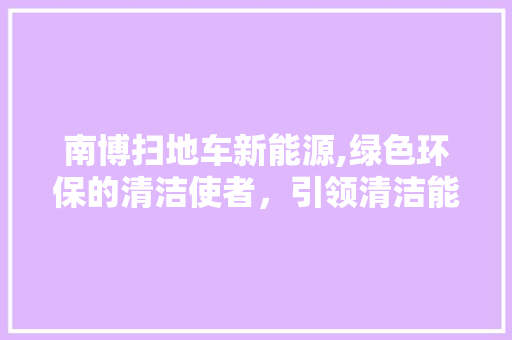 南博扫地车新能源,绿色环保的清洁使者，引领清洁能源革命新篇章 汽车常识