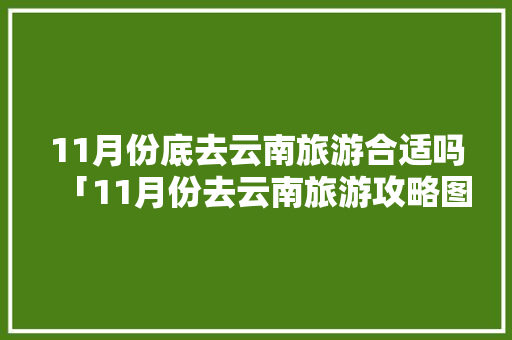 11月份底去云南旅游合适吗「11月份去云南旅游攻略图」 11月份底去云南旅游合适吗「11月份去云南旅游攻略图」 教育法律