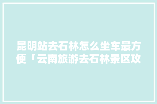 昆明站去石林怎么坐车最方便「云南旅游去石林景区攻略路线」 昆明站去石林怎么坐车最方便「云南旅游去石林景区攻略路线」 美食菜谱