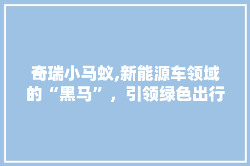 奇瑞小马蚁,新能源车领域的“黑马”，引领绿色出行新风尚 汽车常识