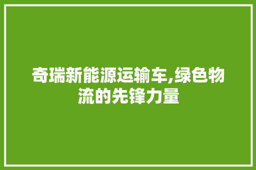 奇瑞新能源运输车,绿色物流的先锋力量 汽车常识