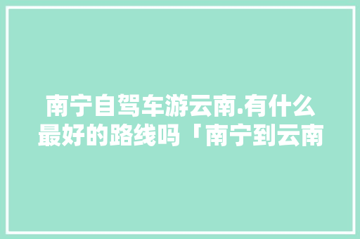 南宁自驾车游云南.有什么最好的路线吗「南宁到云南旅行攻略」 南宁自驾车游云南.有什么最好的路线吗「南宁到云南旅行攻略」 美食菜谱