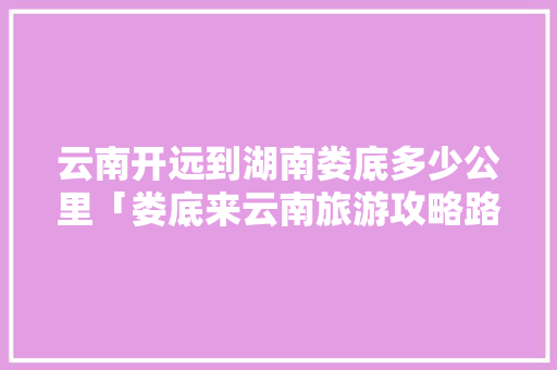云南开远到湖南娄底多少公里「娄底来云南旅游攻略路线」 云南开远到湖南娄底多少公里「娄底来云南旅游攻略路线」 时尚穿搭