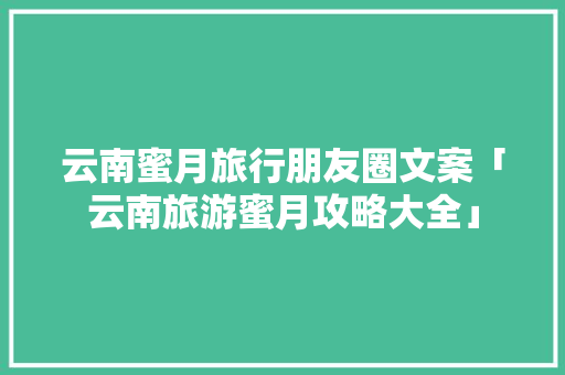 云南蜜月旅行朋友圈文案「云南旅游蜜月攻略大全」 云南蜜月旅行朋友圈文案「云南旅游蜜月攻略大全」 时尚穿搭