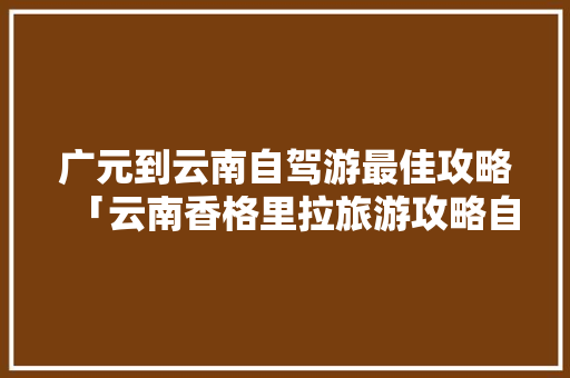 广元到云南自驾游最佳攻略「云南香格里拉旅游攻略自由行」 广元到云南自驾游最佳攻略「云南香格里拉旅游攻略自由行」 教育法律