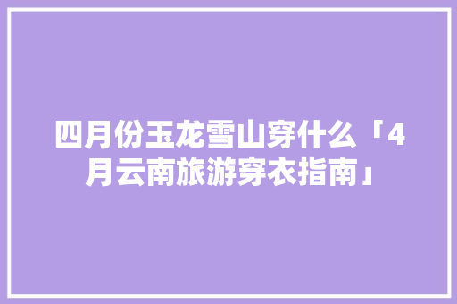 四月份玉龙雪山穿什么「4月云南旅游穿衣指南」 四月份玉龙雪山穿什么「4月云南旅游穿衣指南」 时尚穿搭