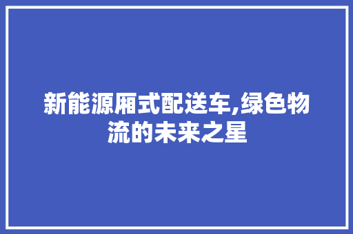 新能源厢式配送车,绿色物流的未来之星