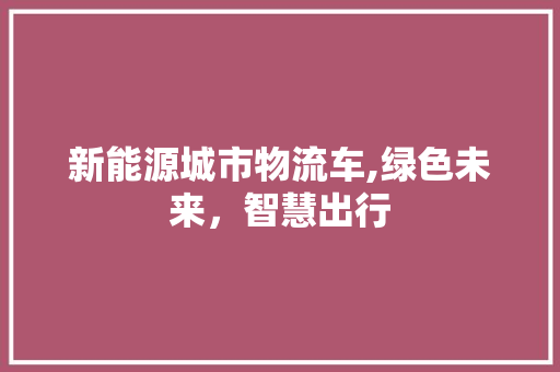 新能源城市物流车,绿色未来，智慧出行
