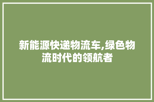 新能源快递物流车,绿色物流时代的领航者 汽车常识