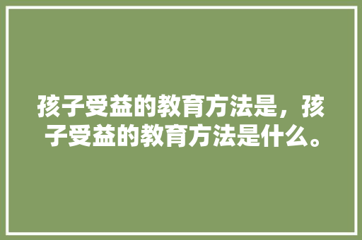 孩子受益的教育方法是，孩子受益的教育方法是什么。 孩子受益的教育方法是，孩子受益的教育方法是什么。 教育法律
