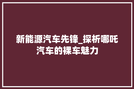 新能源汽车先锋_探析哪吒汽车的裸车魅力 汽车常识