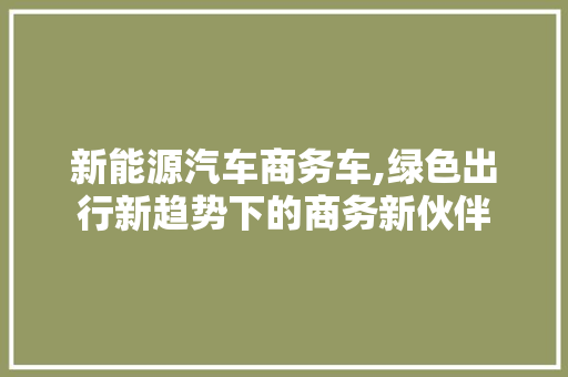 新能源汽车商务车,绿色出行新趋势下的商务新伙伴