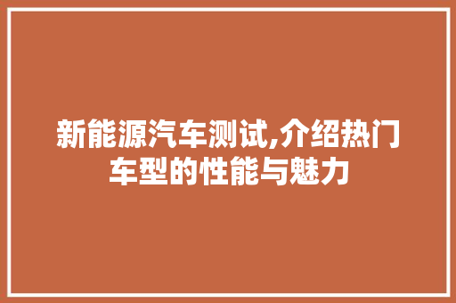 新能源汽车测试,介绍热门车型的性能与魅力 汽车常识