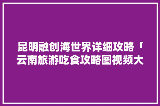 昆明融创海世界详细攻略「云南旅游吃食攻略图视频大全」 昆明融创海世界详细攻略「云南旅游吃食攻略图视频大全」 汽车常识