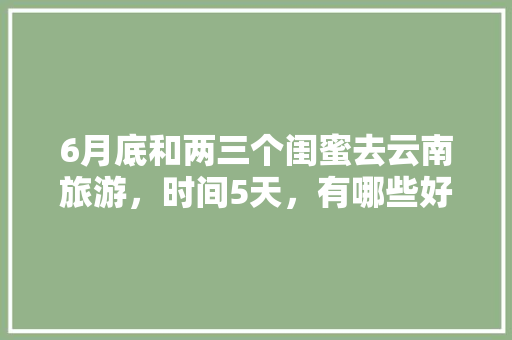 6月底和两三个闺蜜去云南旅游，时间5天，有哪些好的的路线推荐？最好有攻略「云南旅游攻略3晚4天免费」 6月底和两三个闺蜜去云南旅游，时间5天，有哪些好的的路线推荐？最好有攻略「云南旅游攻略3晚4天免费」 时尚穿搭