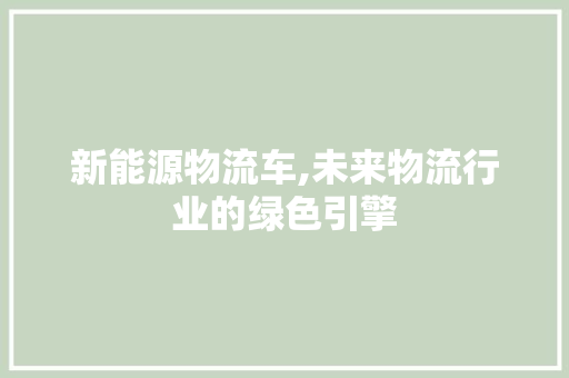新能源物流车,未来物流行业的绿色引擎 汽车常识