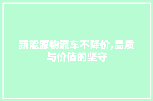 新能源物流车不降价,品质与价值的坚守 汽车常识