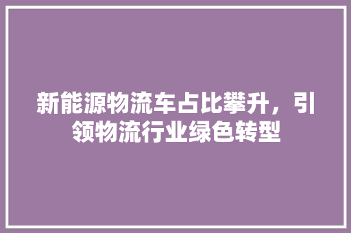新能源物流车占比攀升，引领物流行业绿色转型 汽车常识