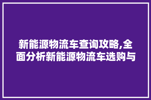 新能源物流车查询攻略,全面分析新能源物流车选购与使用 汽车常识