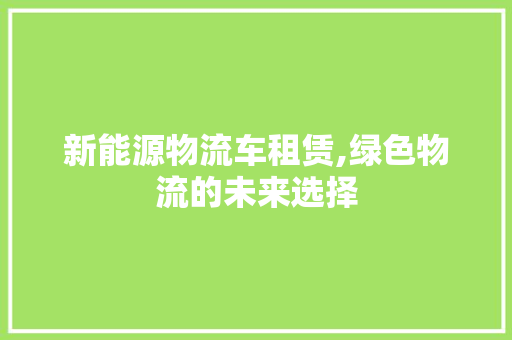 新能源物流车租赁,绿色物流的未来选择 汽车常识