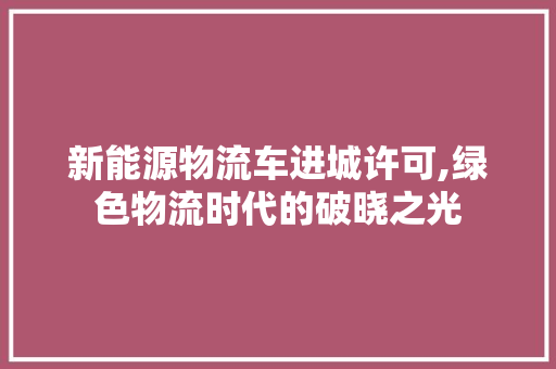 新能源物流车进城许可,绿色物流时代的破晓之光 汽车常识