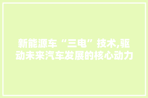 新能源车“三电”技术,驱动未来汽车发展的核心动力 汽车常识