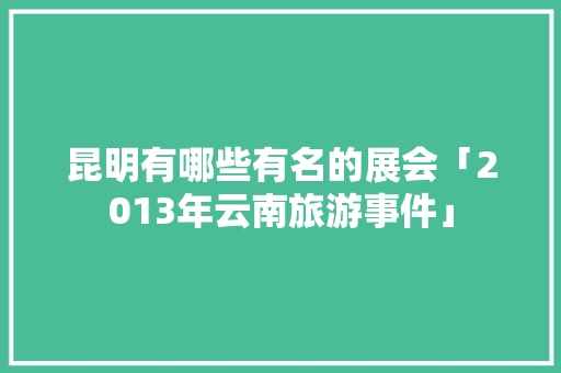昆明有哪些有名的展会「2013年云南旅游事件」 昆明有哪些有名的展会「2013年云南旅游事件」 汽车常识