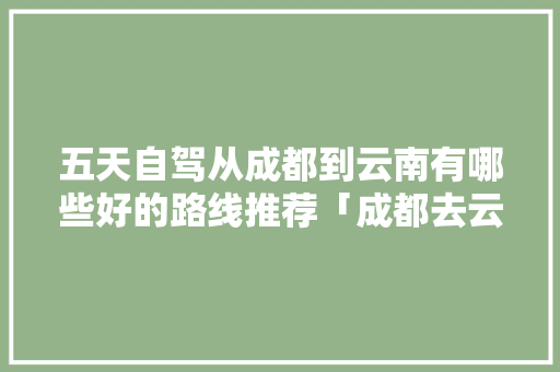 五天自驾从成都到云南有哪些好的路线推荐「成都去云南旅游攻略图片大全」 五天自驾从成都到云南有哪些好的路线推荐「成都去云南旅游攻略图片大全」 汽车常识