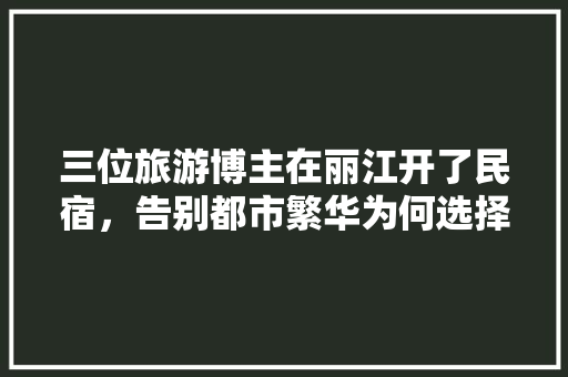 三位旅游博主在丽江开了民宿，告别都市繁华为何选择云南「云南旅游攻略七天丽江多少钱」 三位旅游博主在丽江开了民宿，告别都市繁华为何选择云南「云南旅游攻略七天丽江多少钱」 美食菜谱
