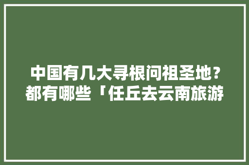 中国有几大寻根问祖圣地？都有哪些「任丘去云南旅游攻略最新消息」 中国有几大寻根问祖圣地？都有哪些「任丘去云南旅游攻略最新消息」 时尚穿搭