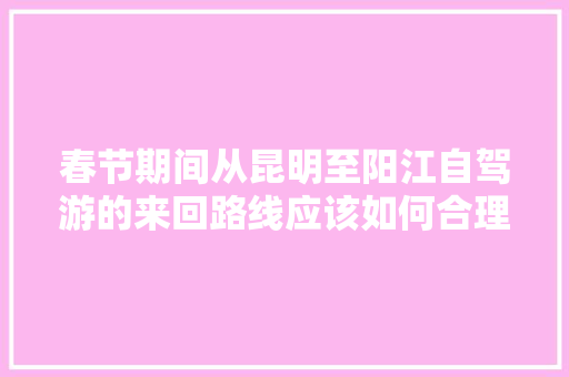 春节期间从昆明至阳江自驾游的来回路线应该如何合理安排「阳江去云南旅游攻略路线」 春节期间从昆明至阳江自驾游的来回路线应该如何合理安排「阳江去云南旅游攻略路线」 美食菜谱