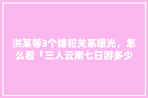 洪某等3个嫌犯关系曝光，怎么看「三人云南七日游多少钱」 洪某等3个嫌犯关系曝光，怎么看「三人云南七日游多少钱」 时尚穿搭